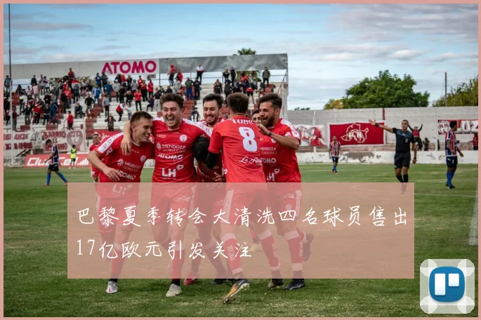 巴黎夏季转会大清洗四名球员售出17亿欧元引发关注