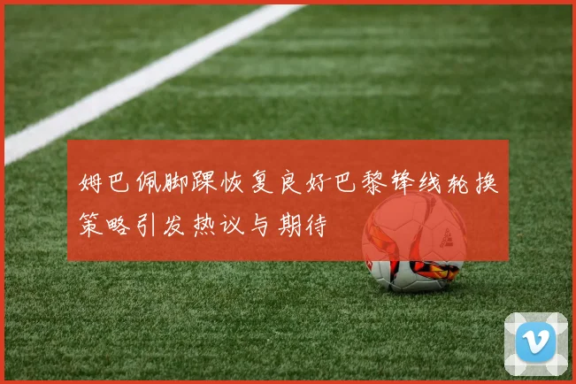 姆巴佩脚踝恢复良好巴黎锋线轮换策略引发热议与期待