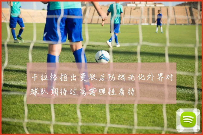 卡拉格指出曼联后防线老化外界对球队期待过高需理性看待