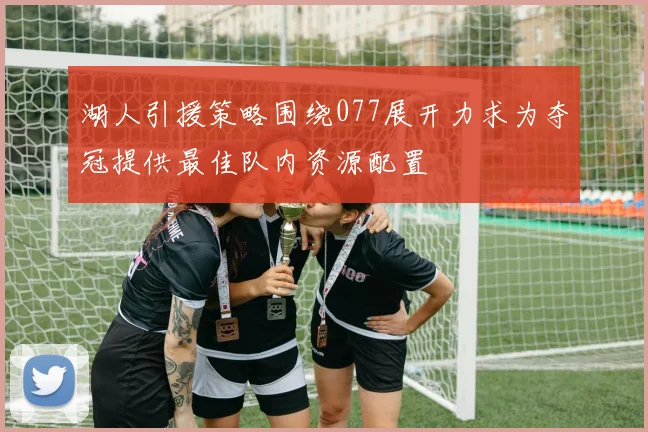 湖人引援策略围绕077展开力求为夺冠提供最佳队内资源配置