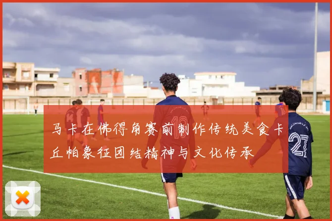 马卡在佛得角赛前制作传统美食卡丘帕象征团结精神与文化传承