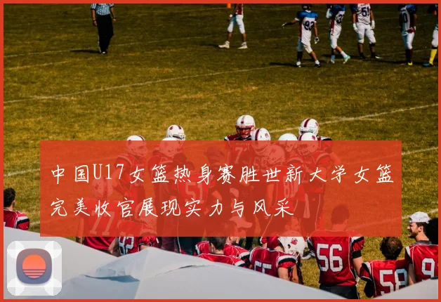 中国U17女篮热身赛胜世新大学女篮完美收官展现实力与风采