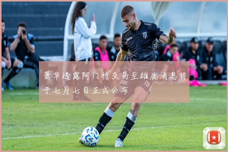 萧华透露阿门特交易至雄鹿消息将于七月七日正式公布