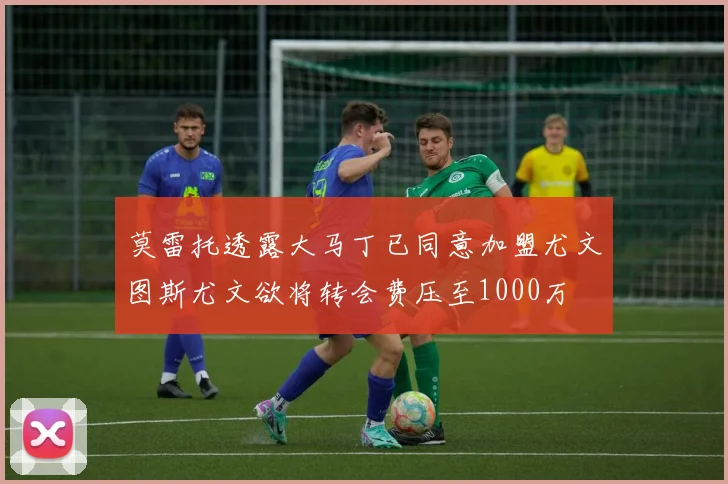 莫雷托透露大马丁已同意加盟尤文图斯尤文欲将转会费压至1000万