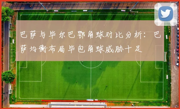 巴萨与毕尔巴鄂角球对比分析：巴萨均衡布局毕包角球威胁十足