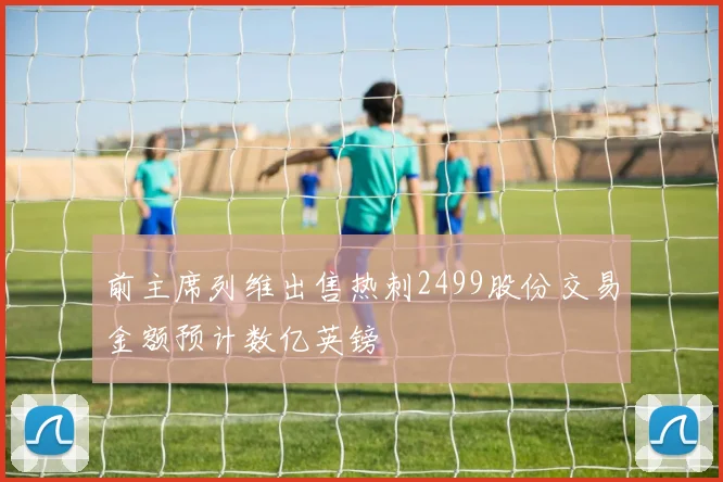 前主席列维出售热刺2499股份交易金额预计数亿英镑