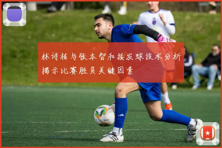 林诗栋与张本智和接发球技术分析揭示比赛胜负关键因素