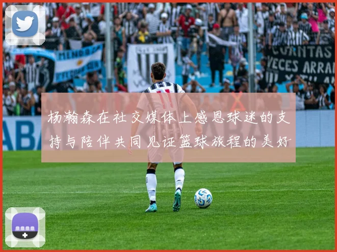 杨瀚森在社交媒体上感恩球迷的支持与陪伴共同见证篮球旅程的美好时刻