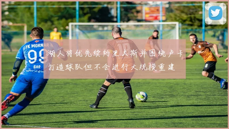 湖人将优先续约里夫斯并围绕卢卡打造球队但不会进行大规模重建