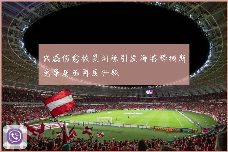 武磊伤愈恢复训练引发海港锋线新竞争局面再度升级