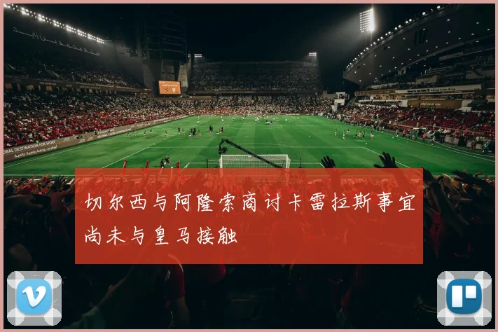 切尔西与阿隆索商讨卡雷拉斯事宜尚未与皇马接触