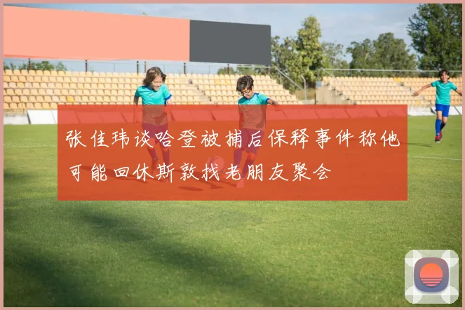 张佳玮谈哈登被捕后保释事件称他可能回休斯敦找老朋友聚会
