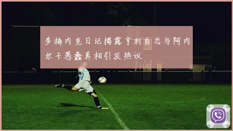 多梅内克日记揭露亨利自恋与阿内尔卡愚蠢真相引发热议