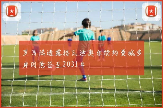 罗马诺透露格瓦迪奥尔续约曼城多库同意签至2031年