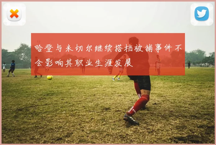 哈登与米切尔继续搭档被捕事件不会影响其职业生涯发展