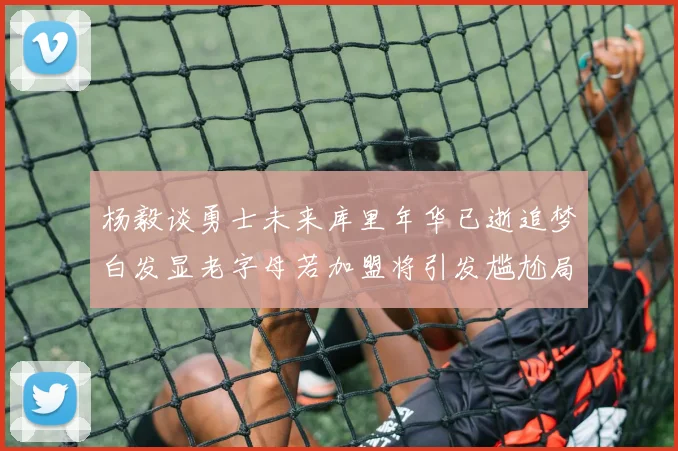 杨毅谈勇士未来库里年华已逝追梦白发显老字母若加盟将引发尴尬局面