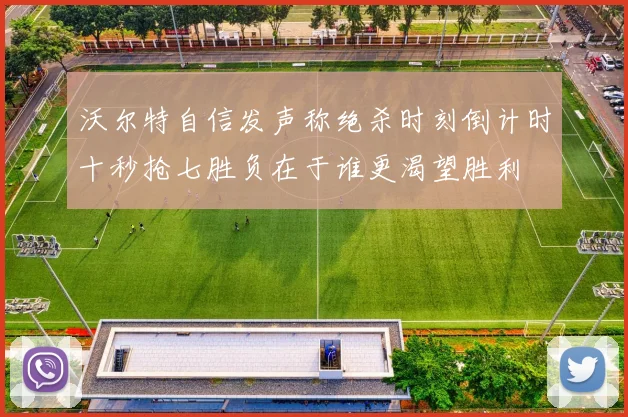 沃尔特自信发声称绝杀时刻倒计时十秒抢七胜负在于谁更渴望胜利