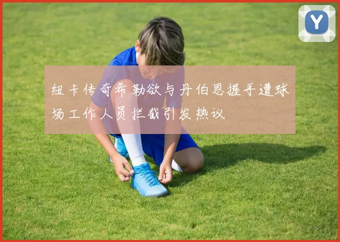 纽卡传奇希勒欲与丹伯恩握手遭球场工作人员拦截引发热议